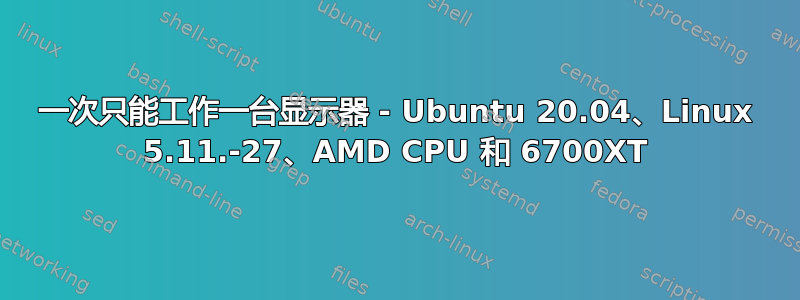 一次只能工作一台显示器 - Ubuntu 20.04、Linux 5.11.-27、AMD CPU 和 6700XT