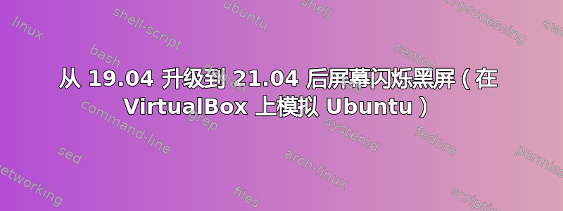 从 19.04 升级到 21.04 后屏幕闪烁黑屏（在 VirtualBox 上模拟 Ubuntu）