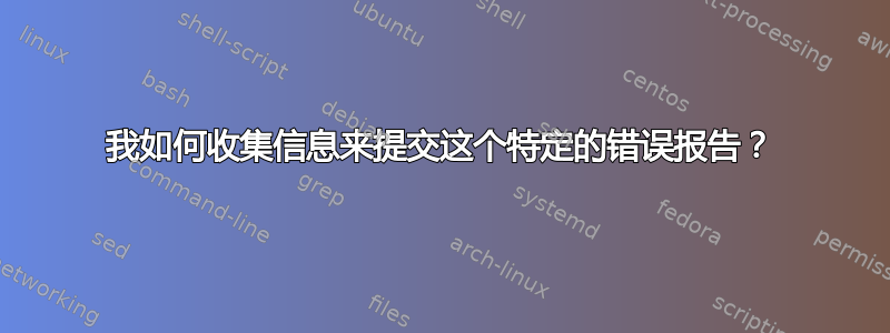 我如何收集信息来提交这个特定的错误报告？