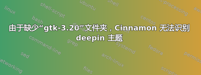 由于缺少“gtk-3.20”文件夹，Cinnamon 无法识别 deepin 主题