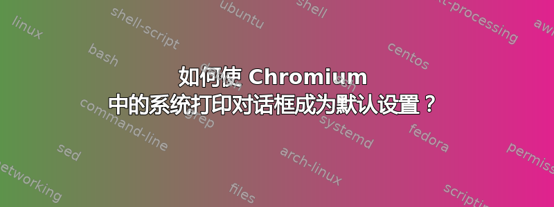 如何使 Chromium 中的系统打印对话框成为默认设置？