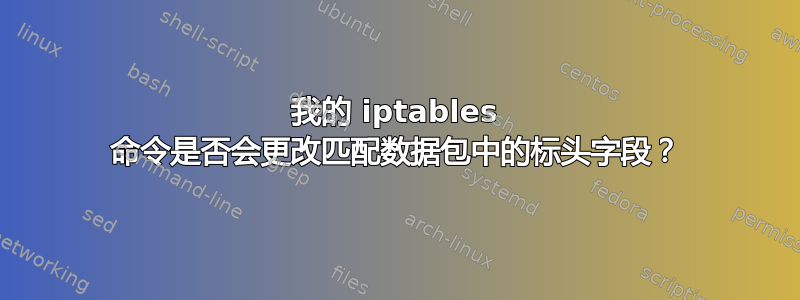 我的 iptables 命令是否会更改匹配数据包中的标头字段？