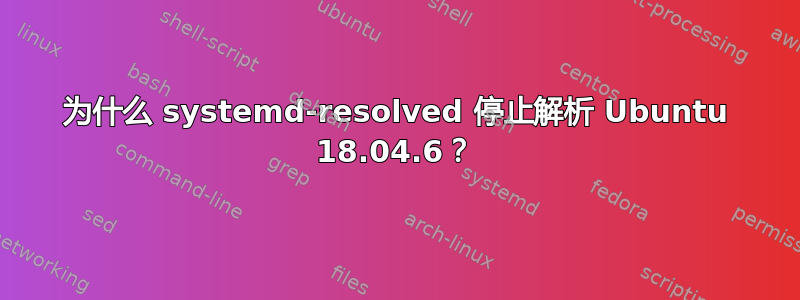 为什么 systemd-resolved 停止解析 Ubuntu 18.04.6？