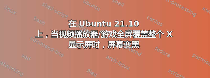 在 Ubuntu 21.10 上，当视频播放器/游戏全屏覆盖整个 X 显示屏时，屏幕变黑