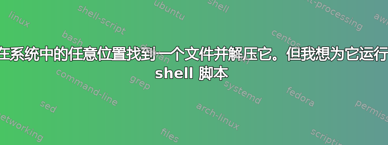 我想在系统中的任意位置找到一个文件并解压它。但我想为它运行一个 shell 脚本