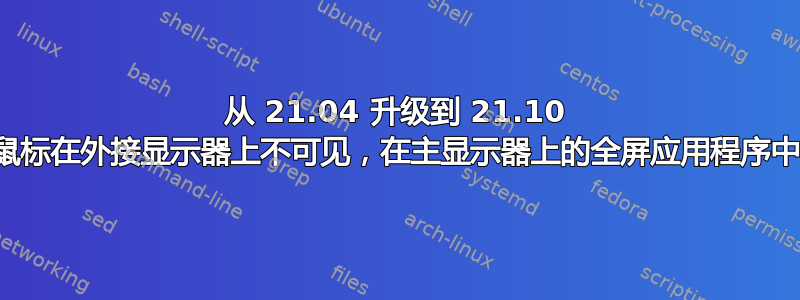 从 21.04 升级到 21.10 后，我的鼠标在外接显示器上不可见，在主显示器上的全屏应用程序中也不可见