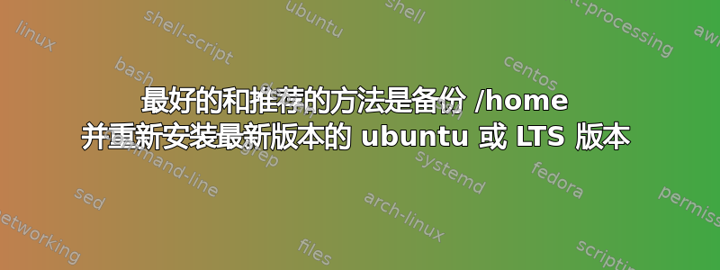 最好的和推荐的方法是备份 /home 并重新安装最新版本的 ubuntu 或 LTS 版本