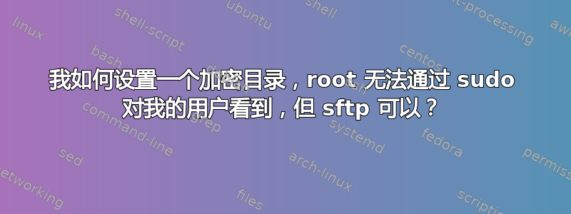 我如何设置一个加密目录，root 无法通过 sudo 对我的用户看到，但 sftp 可以？