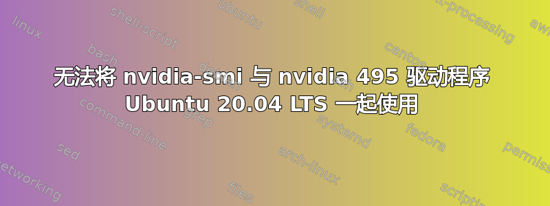 无法将 nvidia-smi 与 nvidia 495 驱动程序 Ubuntu 20.04 LTS 一起使用