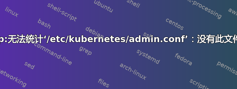 如何解决“cp:无法统计‘/etc/kubernetes/admin.conf’：没有此文件或目录”？