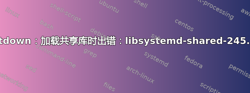 /shutdown：加载共享库时出错：libsystemd-shared-245.so：