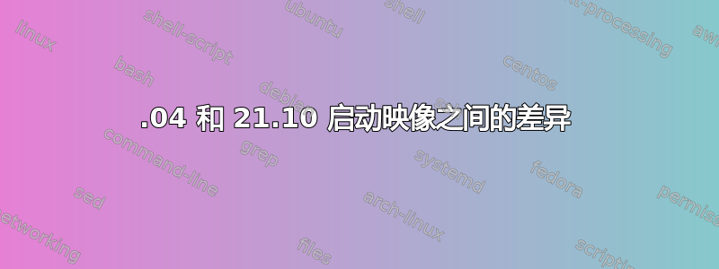 20.04 和 21.10 启动映像之间的差异