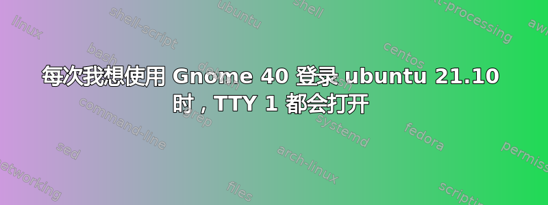 每次我想使用 Gnome 40 登录 ubuntu 21.10 时，TTY 1 都会打开