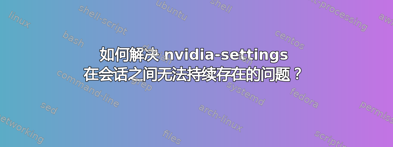 如何解决 nvidia-settings 在会话之间无法持续存在的问题？