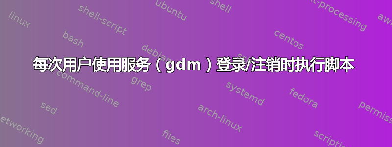 每次用户使用服务（gdm）登录/注销时执行脚本