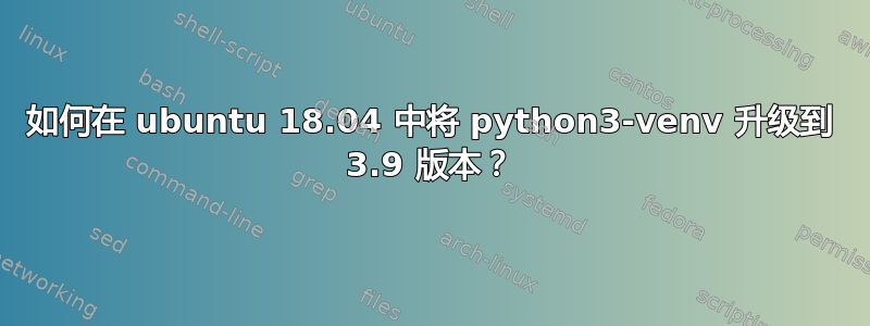 如何在 ubuntu 18.04 中将 python3-venv 升级到 3.9 版本？