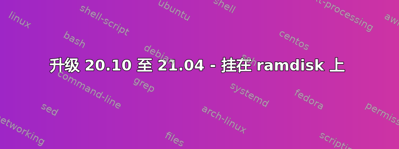 升级 20.10 至 21.04 - 挂在 ramdisk 上