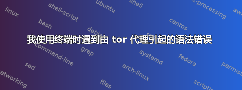 我使用终端时遇到由 tor 代理引起的语法错误