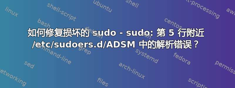 如何修复损坏的 sudo - sudo: 第 5 行附近 /etc/sudoers.d/ADSM 中的解析错误？