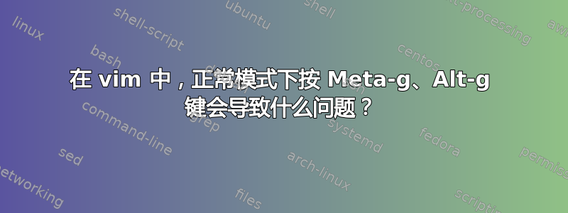 在 vim 中，正常模式下按 Meta-g、Alt-g 键会导致什么问题？