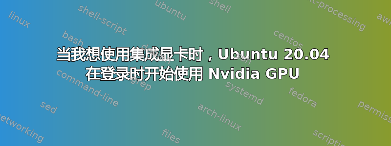 当我想使用集成显卡时，Ubuntu 20.04 在登录时开始使用 Nvidia GPU