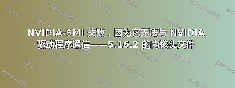 NVIDIA-SMI 失败，因为它无法与 NVIDIA 驱动程序通信——5.16.2 的内核头文件