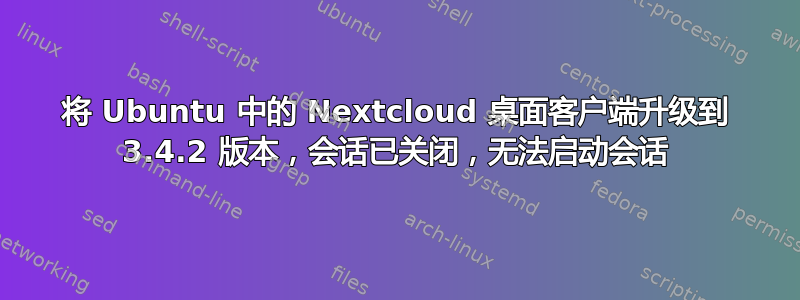 将 Ubuntu 中的 Nextcloud 桌面客户端升级到 3.4.2 版本，会话已关闭，无法启动会话