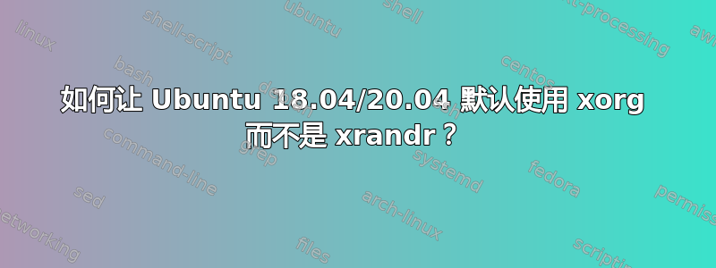 如何让 Ubuntu 18.04/20.04 默认使用 xorg 而不是 xrandr？