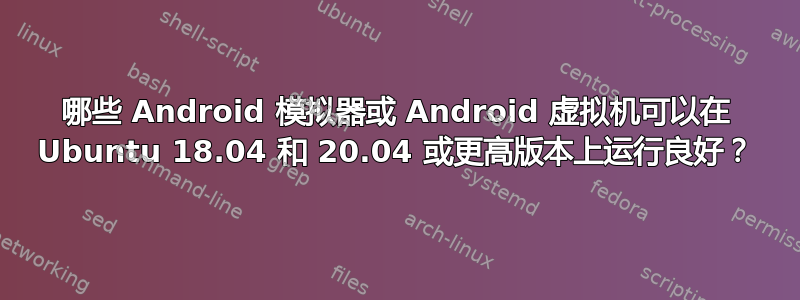 哪些 Android 模拟器或 Android 虚拟机可以在 Ubuntu 18.04 和 20.04 或更高版本上运行良好？