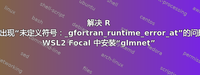 解决 R 包期间出现“未定义符号：_gfortran_runtime_error_at”的问题，在 WSL2 Focal 中安装“glmnet”