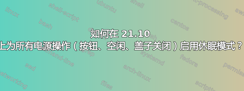 如何在 21.10 上为所有电源操作（按钮、空闲、盖子关闭）启用休眠模式？