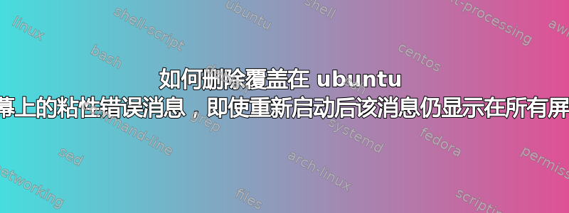 如何删除覆盖在 ubuntu 所有屏幕上的粘性错误消息，即使重新启动后该消息仍显示在所有屏幕上？