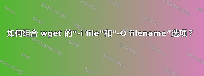 如何组合 wget 的“-i file”和“-O filename”选项？