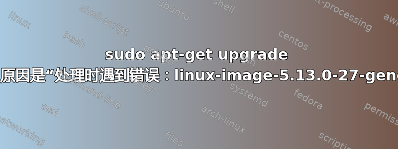 sudo apt-get upgrade 失败，原因是“处理时遇到错误：linux-image-5.13.0-27-generic”