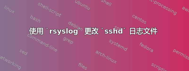 使用 `rsyslog` 更改 `sshd` 日志文件