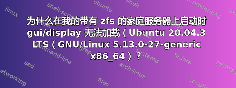 为什么在我的带有 zfs 的家庭服务器上启动时 gui/display 无法加载（Ubuntu 20.04.3 LTS（GNU/Linux 5.13.0-27-generic x86_64）？