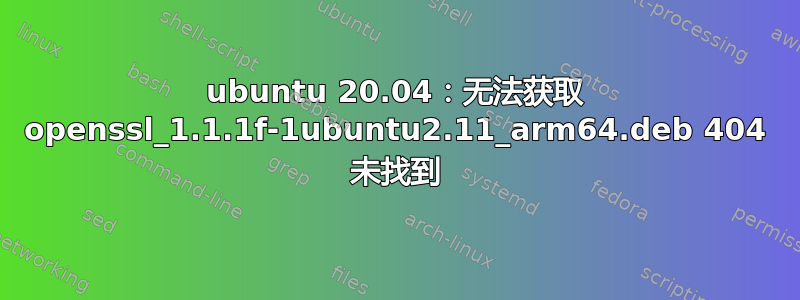 ubuntu 20.04：无法获取 openssl_1.1.1f-1ubuntu2.11_arm64.deb 404 未找到