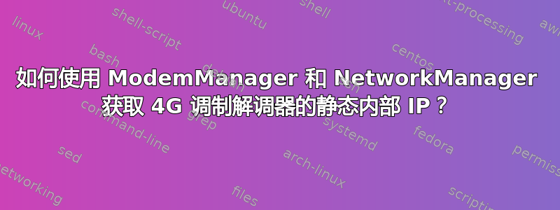 如何使用 ModemManager 和 NetworkManager 获取 4G 调制解调器的静态内部 IP？