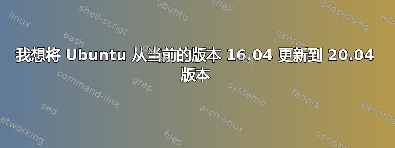 我想将 Ubuntu 从当前的版本 16.04 更新到 20.04 版本