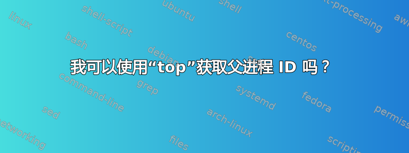 我可以使用“top”获取父进程 ID 吗？