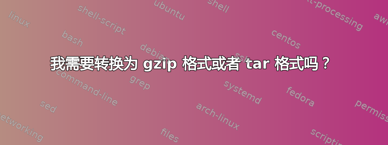 我需要转换为 gzip 格式或者 tar 格式吗？