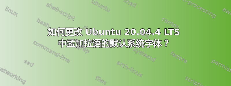 如何更改 Ubuntu 20.04.4 LTS 中孟加拉语的默认系统字体？