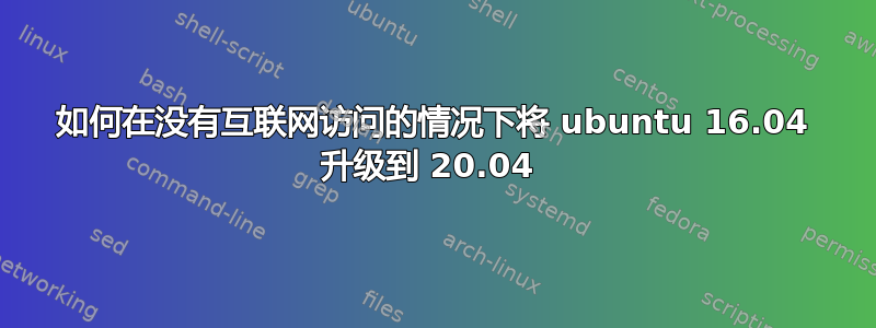 如何在没有互联网访问的情况下将 ubuntu 16.04 升级到 20.04 