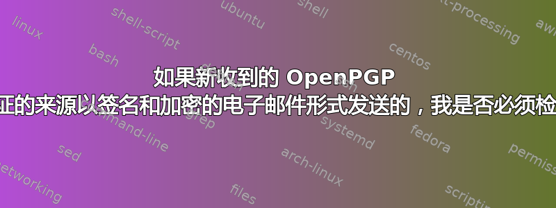 如果新收到的 OpenPGP 公钥是通过经过验证的来源以签名和加密的电子邮件形式发送的，我是否必须检查该公钥的指纹？