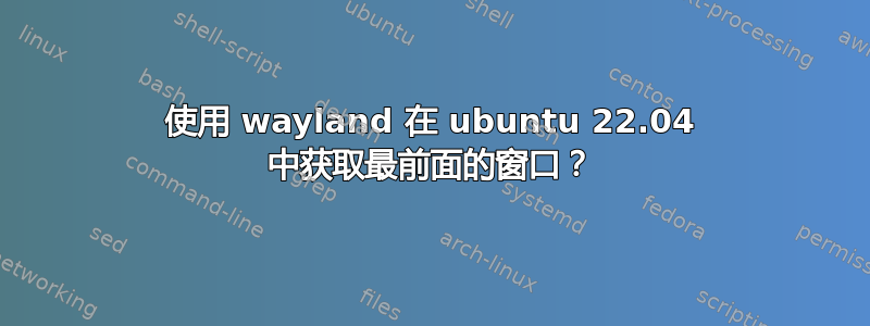 使用 wayland 在 ubuntu 22.04 中获取最前面的窗口？