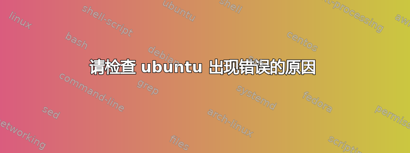 请检查 ubuntu 出现错误的原因