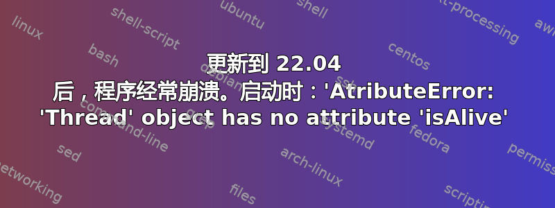 更新到 22.04 后，程序经常崩溃。启动时：'AtributeError: 'Thread' object has no attribute 'isAlive'