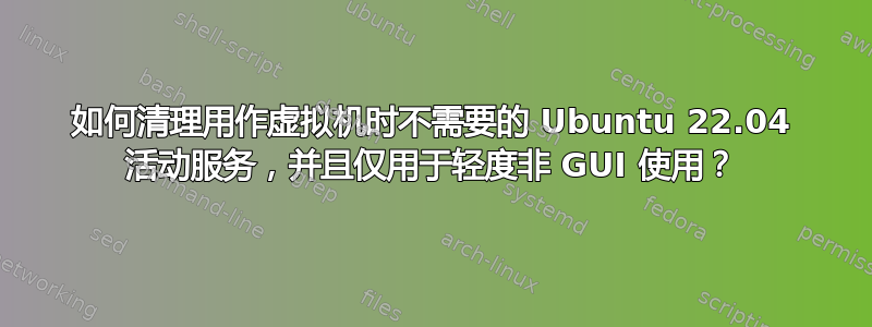 如何清理用作虚拟机时不需要的 Ubuntu 22.04 活动服务，并且仅用于轻度非 GUI 使用？