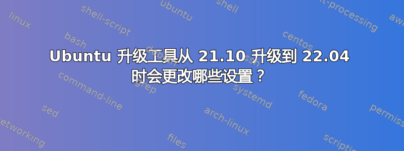 Ubuntu 升级工具从 21.10 升级到 22.04 时会更改哪些设置？