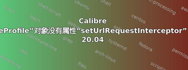 Calibre 错误：“QWebEngineProfile”对象没有属性“setUrlRequestInterceptor”，如何修复？Ubuntu 20.04